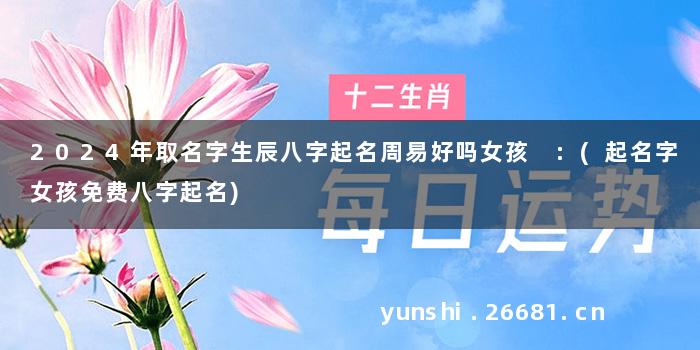 2024年取名字生辰八字起名周易好吗女孩 :(起名字女孩免费八字起名)